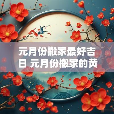 元月份搬家最好吉日 元月份搬家的黄道吉日2025