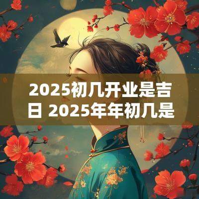 2025初几开业是吉日 2025年年初几是黄道吉日