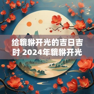 给貔貅开光的吉日吉时 2025年貔貅开光吉日吉时查询