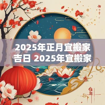 2025年正月宜搬家吉日 2025年宜搬家的日子