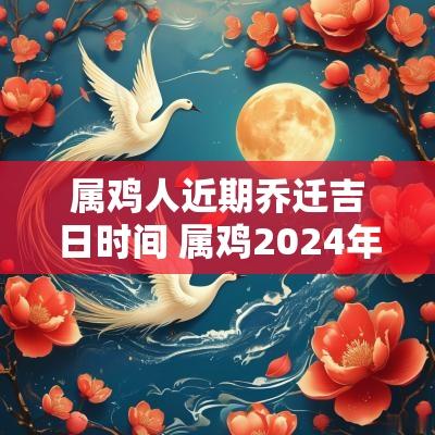 属鸡人近期乔迁吉日时间 属鸡2025年搬家黄道吉日