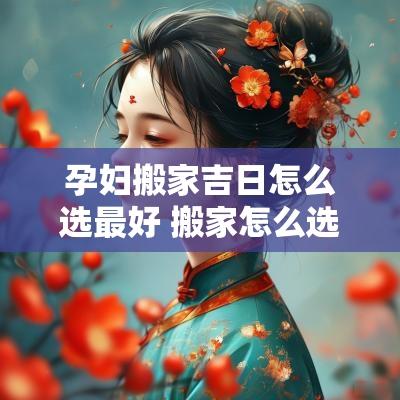孕妇搬家吉日怎么选最好 搬家怎么选日子比较吉利