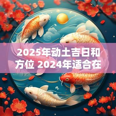2025年动土吉日和方位 2025年适合在什么方位动土