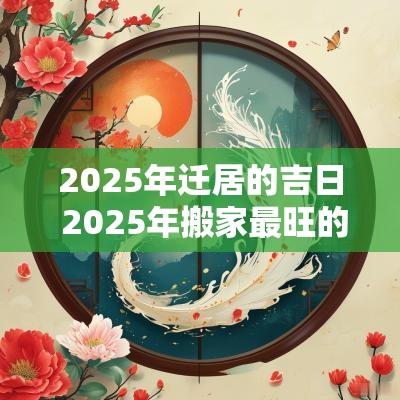 2025年迁居的吉日 2025年搬家最旺的属相