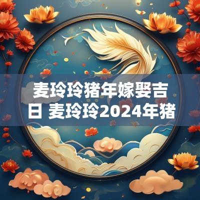 麦玲玲猪年嫁娶吉日 麦玲玲2025年猪
