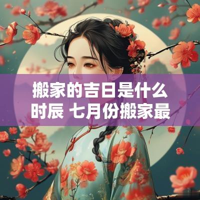 搬家的吉日是什么时辰 七月份搬家最好吉日什么时辰搬家
