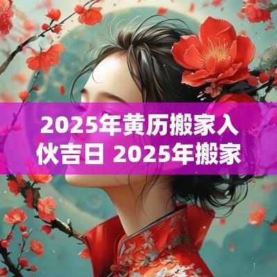 2025年黄历搬家入伙吉日 2025年搬家入宅黄道吉日