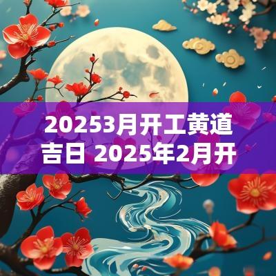 20253月开工黄道吉日 2025年2月开业黄道吉日 20253月开工黄道吉日 2025年2月开业黄道吉日