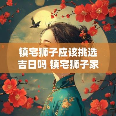 镇宅狮子应该挑选吉日吗 镇宅狮子家里摆放位置
