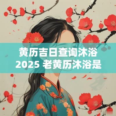 黄历吉日查询沐浴2025 老黄历沐浴是黄道吉日吗