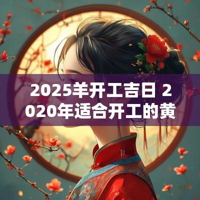2025羊开工吉日 2025年适合开工的黄道吉日