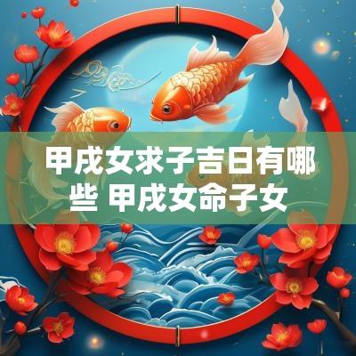 甲戌女求子吉日有哪些 甲戌女命子女