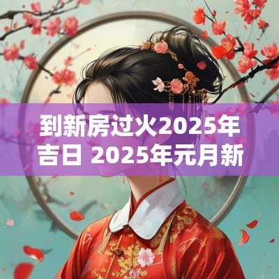 到新房过火2025年吉日 2025年元月新房过火吉日