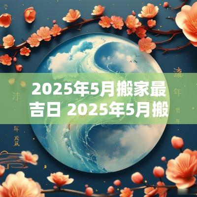2025年5月搬家最吉日 2025年5月搬家最好的黄道吉日