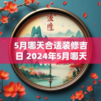 5月哪天合适装修吉日 2025年5月哪天适合装修房子动工