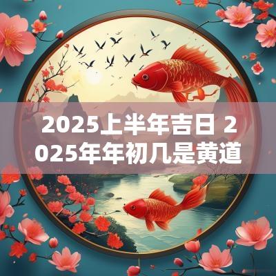 2025上半年吉日 2025年年初几是黄道吉日