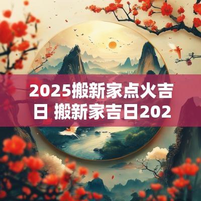 2025搬新家点火吉日 搬新家吉日2025