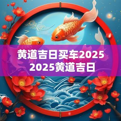 黄道吉日买车2025 2025黄道吉日