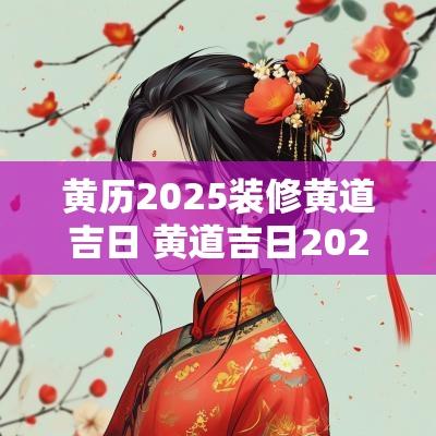 黄历2025装修黄道吉日 黄道吉日2025年老黄历