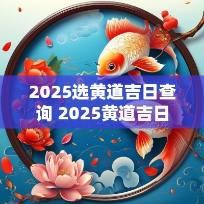 2025选黄道吉日查询 2025黄道吉日