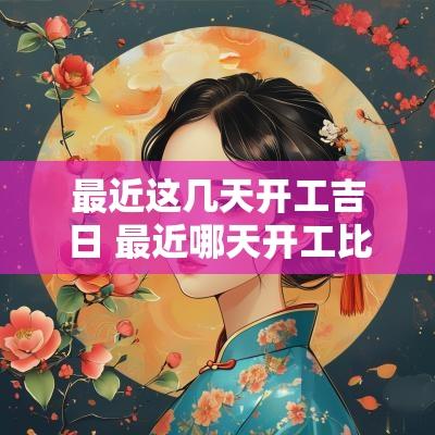最近这几天开工吉日 最近哪天开工比较吉利呀装修房子 最近这几天开工吉日 最近哪天开工比较吉利呀装修房子