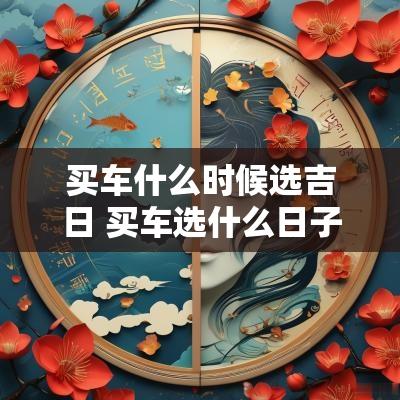 买车什么时候选吉日 买车选什么日子最吉利2025年