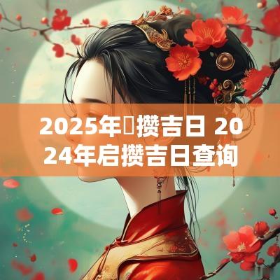 2025年啟攒吉日 2025年启攒吉日查询
