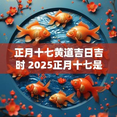 正月十七黄道吉日吉时 2025正月十七是黄道吉日吗