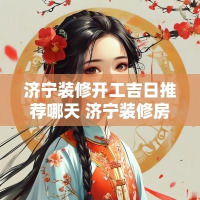 济宁装修开工吉日推荐哪天 济宁装修房子