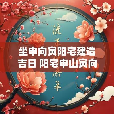 坐申向寅阳宅建造吉日 阳宅申山寅向详解