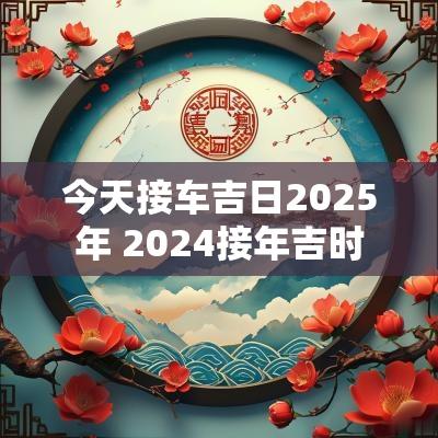 今天接车吉日2025年 2025接年吉时