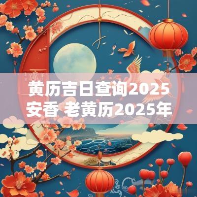 黄历吉日查询2025安香 老黄历2025年黄道吉日查询