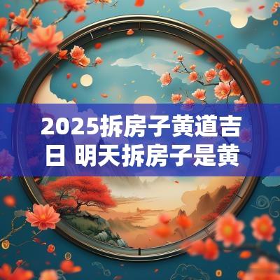 2025拆房子黄道吉日 明天拆房子是黄道吉日吗