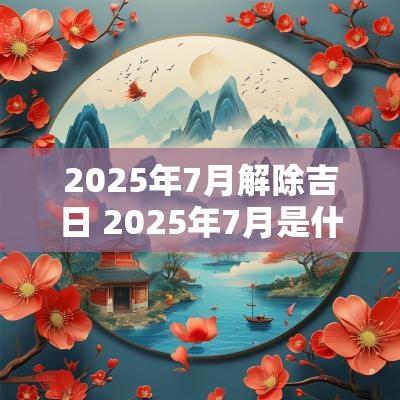 2025年7月解除吉日 2025年7月是什么