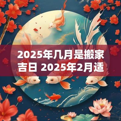 2025年几月是搬家吉日 2025年2月适合搬家的日子