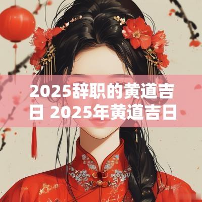 2025辞职的黄道吉日 2025年黄道吉日