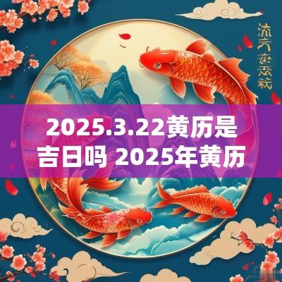 2025.3.22黄历是吉日吗 2025年黄历黄道吉日查询
