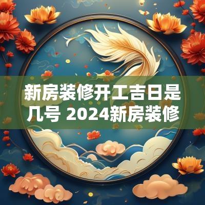 新房装修开工吉日是几号 2025新房装修开工吉日有哪些