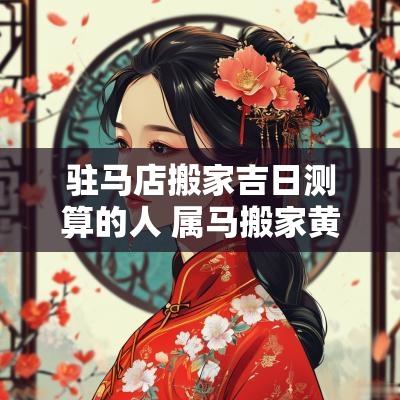 驻马店搬家吉日测算的人 属马搬家黄道吉日