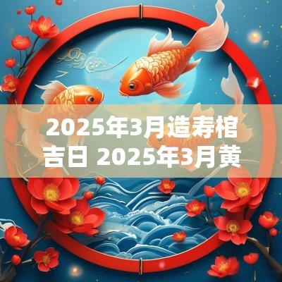 2025年3月造寿棺吉日 2025年3月黄道吉日一览表