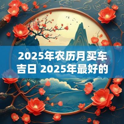 2025年农历月买车吉日 2025年最好的黄道吉日