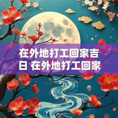 在外地打工回家吉日 在外地打工回家过年的感慨