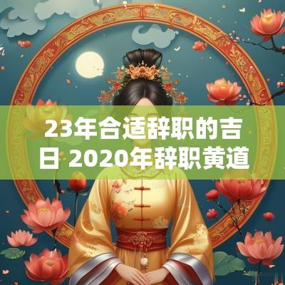 23年合适辞职的吉日 2025年辞职黄道吉日