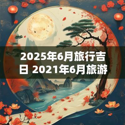 2025年6月旅行吉日 2025年6月旅游吉日