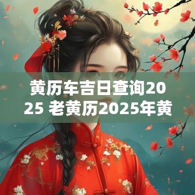 黄历车吉日查询2025 老黄历2025年黄道吉日查询