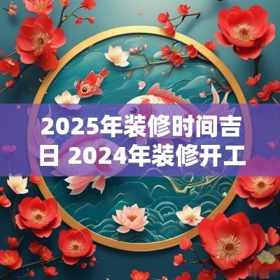 2025年装修时间吉日 2025年装修开工吉日吉时辰查询 2025年装修时间吉日 2025年装修开工吉日吉时辰查询