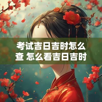 考试吉日吉时怎么查 怎么看吉日吉时