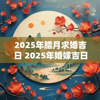 2025年腊月求婚吉日 2025年婚嫁吉日表 2025年腊月求婚吉日 2025年婚嫁吉日表