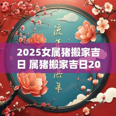 2025女属猪搬家吉日 属猪搬家吉日2025
