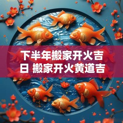 下半年搬家开火吉日 搬家开火黄道吉日2025年